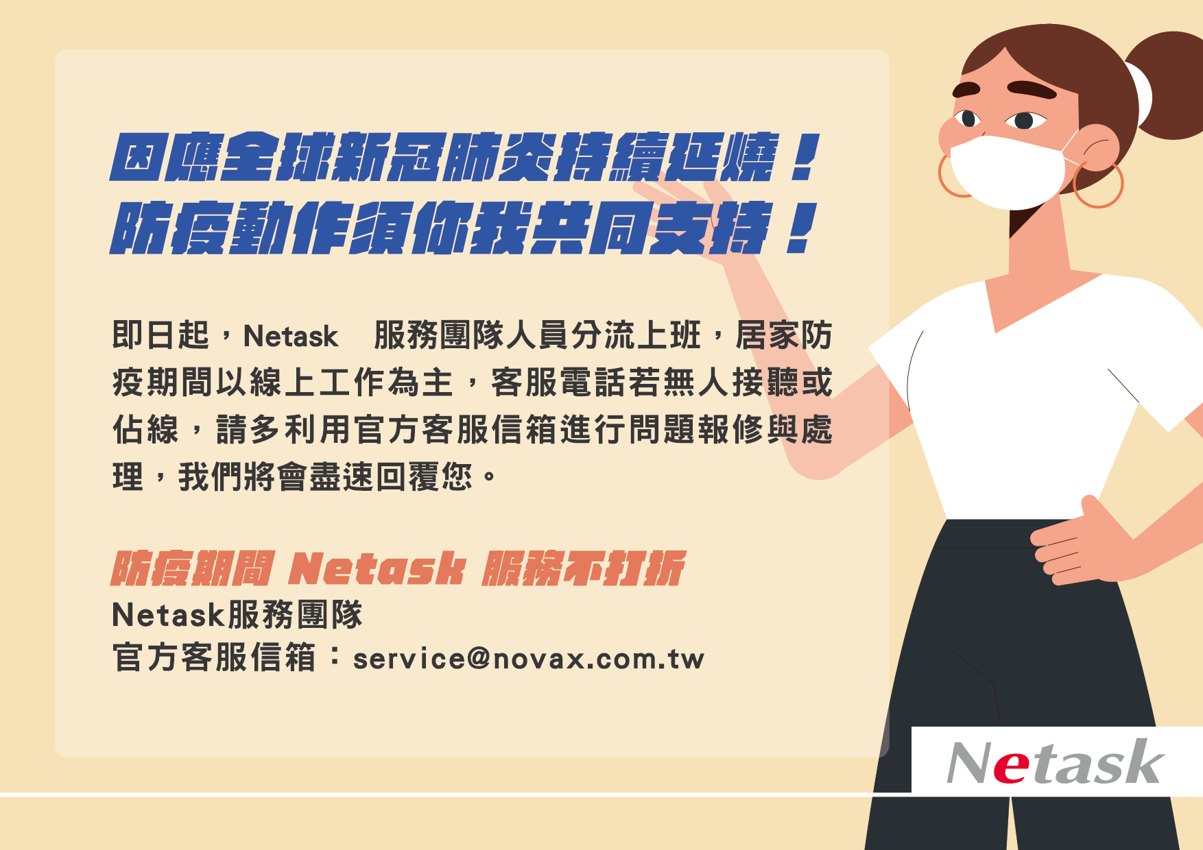 因應全球新冠肺炎持續延燒，即日起，Netask服務團隊將分流上班，以線上工作為主，客服電話若無人接聽或佔線，請多利用官方客服信箱。