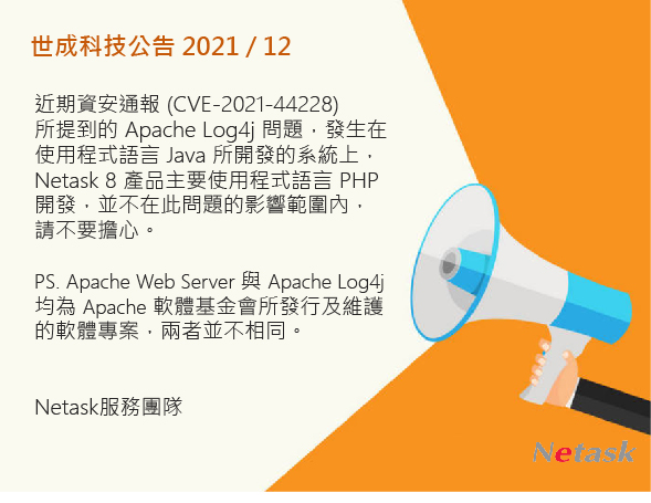 近期資安通報 (CVE-2021-44228)所提到的 Apache Log4j 問題，Netask 8 產品主要使用程式語言 PHP開發，並不在此問題的影響範圍內，請不要擔心。