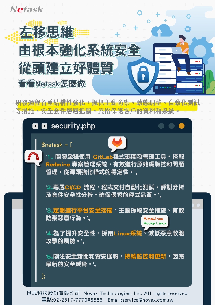 左移思維，由根本強化系統安全，從頭建立好體質，Netask從研發過程首重結構性強化，提供主動防禦、動態調整、自動化測試，安全套件層層把關，嚴格保護客戶的資料與系統。