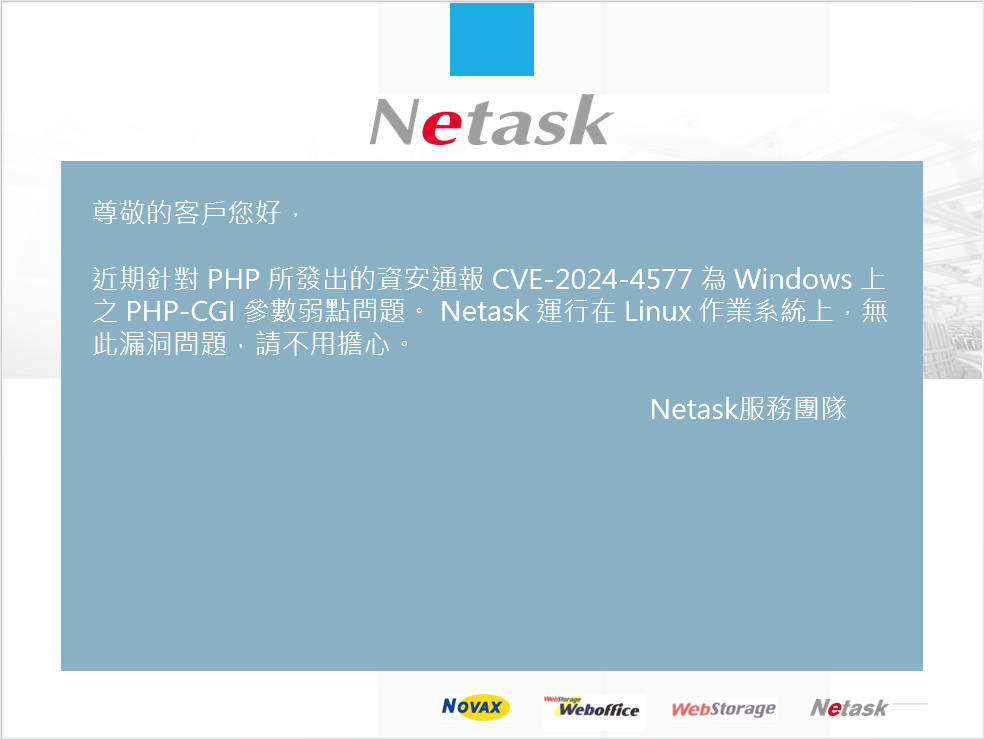 針對 PHP 所發出的資安通報 CVE-2024-4577 為 Windows 上之 PHP-CGI 參數弱點問題。 Netask 運行在 Linux 作業系統上，無此漏洞問題，請不用擔心。