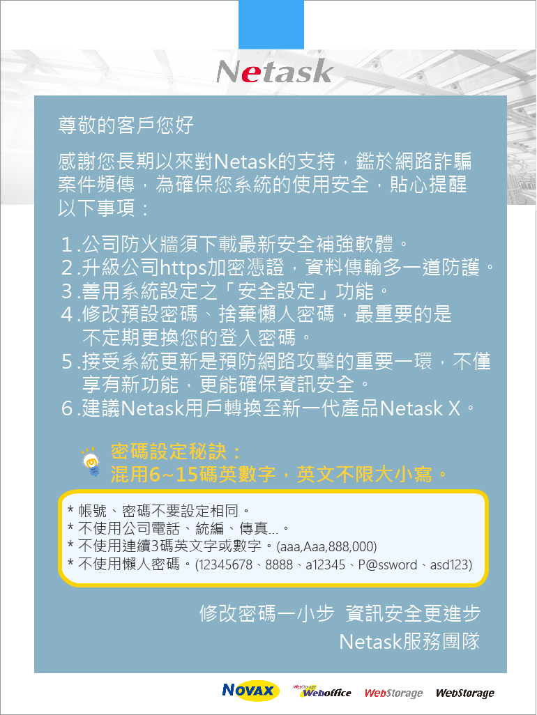 netask貼心提醒密碼設定秘訣，不定期更換登入密碼，不使用懶人密碼，定期接受netask版本更新，轉換至薪一代產品Netask X，以確保系統使用安全。