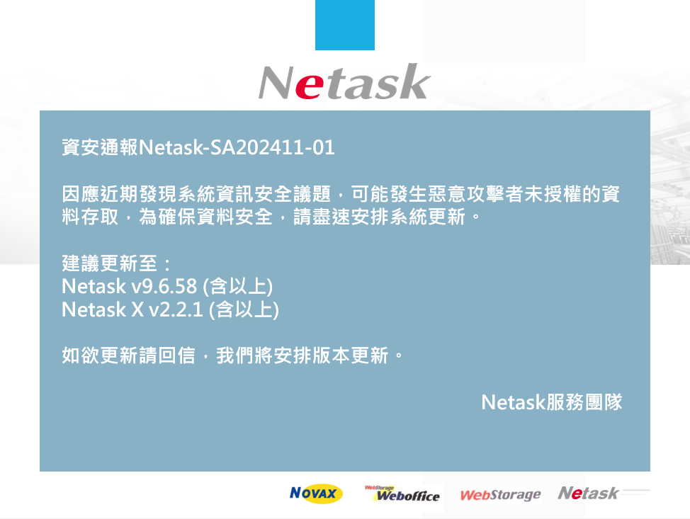 資安通報Netask-SA202411-01
因應近期發現系統資訊安全議題，可能發生惡意攻擊者未授權的資料存取，為確保資料安全，請盡速安排系統更新。